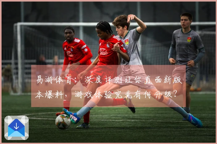 易游体育：深度评测让你直面新版本爆料，游戏体验究竟有何升级？