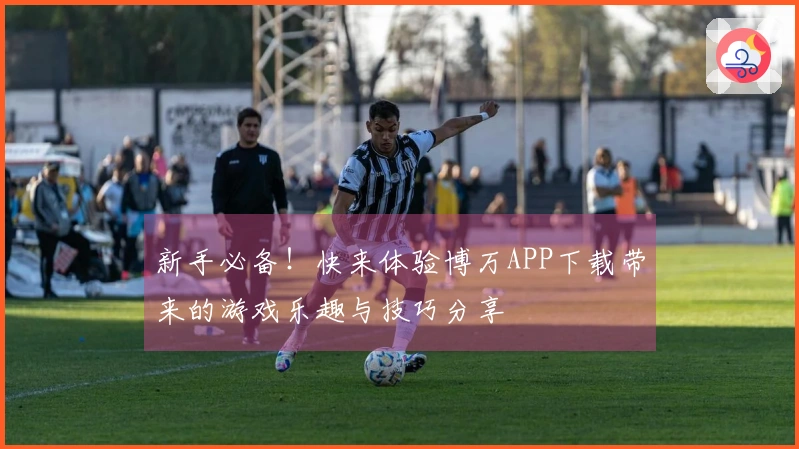 新手必备！快来体验博万APP下载带来的游戏乐趣与技巧分享