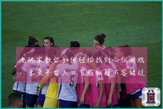 老玩家教你如何轻松找到心仪游戏，乐鱼平台入口下载秘籍不容错过