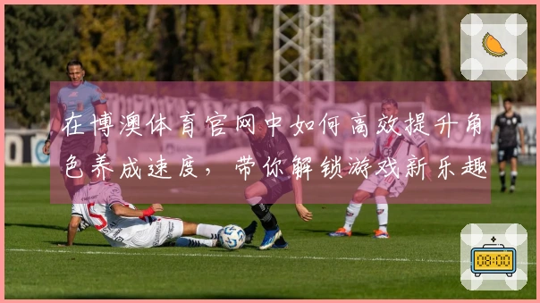 在博澳体育官网中如何高效提升角色养成速度，带你解锁游戏新乐趣！